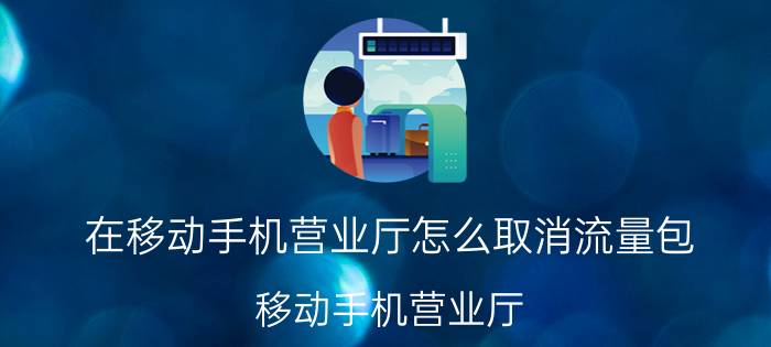 在移动手机营业厅怎么取消流量包 移动手机营业厅 取消流量包